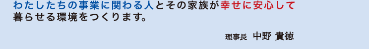 わたしたちの事業に関わる人とその家族が幸せに安心して 暮らせる環境をつくります。 理事長 中野貴徳